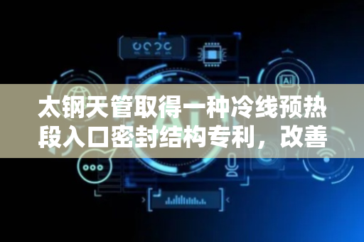 太钢天管取得一种冷线预热段入口密封结构专利，改善冷线预热段入口的密封效果