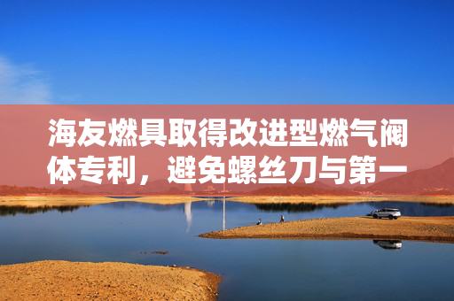 海友燃具取得改进型燃气阀体专利，避免螺丝刀与第一气管上风门形成干涉