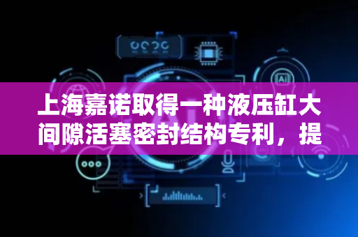 上海嘉诺取得一种液压缸大间隙活塞密封结构专利，提高活塞密封结构的使用寿命