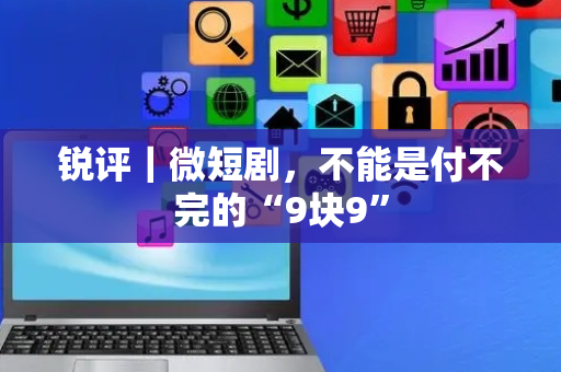 锐评｜微短剧，不能是付不完的“9块9”