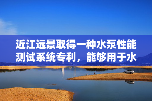 近江远景取得一种水泵性能测试系统专利，能够用于水泵的性能测试
