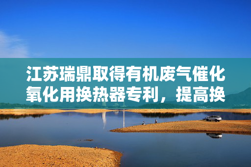 江苏瑞鼎取得有机废气催化氧化用换热器专利，提高换热器本体的使用寿命