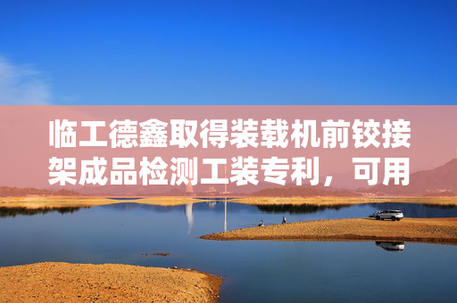 临工德鑫取得装载机前铰接架成品检测工装专利，可用于装载机前铰接架成品检测