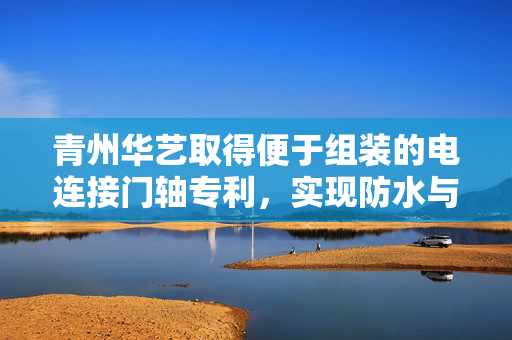 青州华艺取得便于组装的电连接门轴专利，实现防水与便捷组装双重优势
