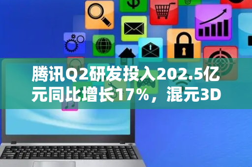 腾讯Q2研发投入202.5亿元同比增长17%，混元3D大模型接连突破