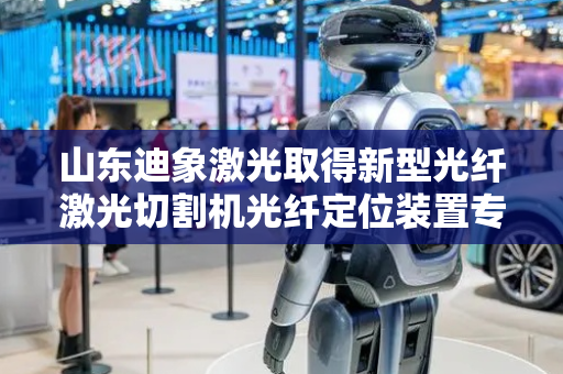 山东迪象激光取得新型光纤激光切割机光纤定位装置专利，提高光纤切割器使用寿命