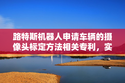 路特斯机器人申请车辆的摄像头标定方法相关专利，实现车辆摄像头视角参数精确调整