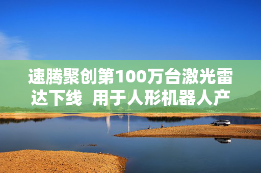 速腾聚创第100万台激光雷达下线  用于人形机器人产品