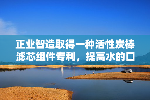 正业智造取得一种活性炭棒滤芯组件专利，提高水的口感和质量
