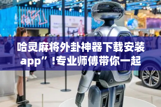 哈灵麻将外卦神器下载安装app”!专业师傅带你一起了解（详细教程）-抖音