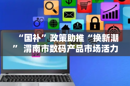 “国补”政策助推“换新潮” 渭南市数码产品市场活力满满