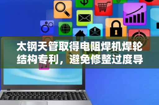 太钢天管取得电阻焊机焊轮结构专利，避免修整过度导致焊轮报废
