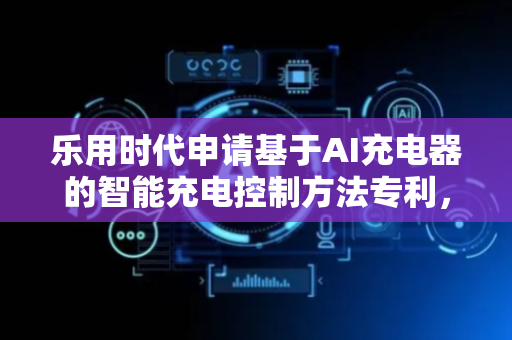 乐用时代申请基于AI充电器的智能充电控制方法专利，显著提升充电效率