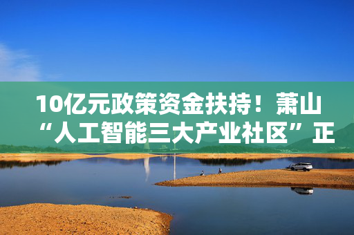 10亿元政策资金扶持！萧山“人工智能三大产业社区”正式发布