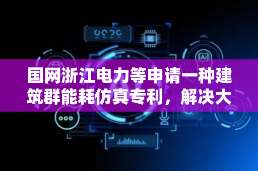 国网浙江电力等申请一种建筑群能耗仿真专利，解决大规模建筑群能耗仿真中的计算资源瓶颈问题以及硬件本地化难问题