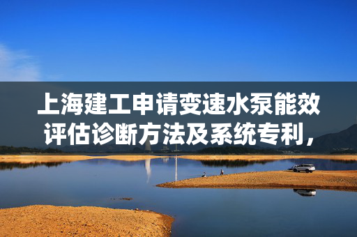 上海建工申请变速水泵能效评估诊断方法及系统专利，为水泵变速及复杂工业场景下水泵运行工况提供评估诊断基准