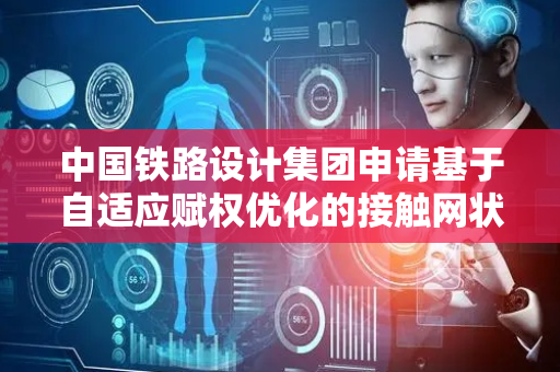 中国铁路设计集团申请基于自适应赋权优化的接触网状态评估相关专利，应用前景广泛