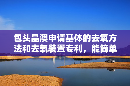 包头晶澳申请基体的去氧方法和去氧装置专利，能简单高效地将基体中的氧杂质去除