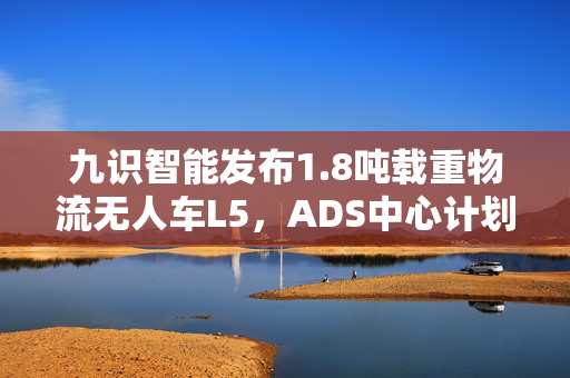 九识智能发布1.8吨载重物流无人车L5，ADS中心计划开展智慧运力生态建设