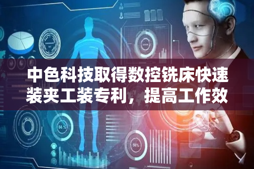 中色科技取得数控铣床快速装夹工装专利，提高工作效率