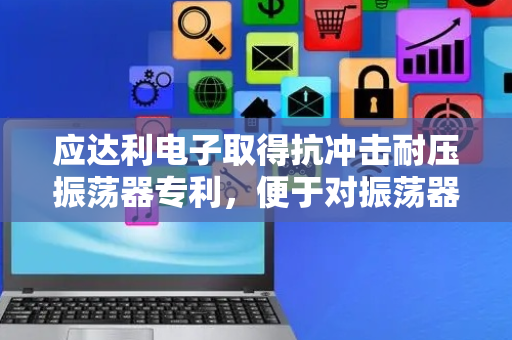 应达利电子取得抗冲击耐压振荡器专利，便于对振荡器本体起到抗冲击与耐压的作用