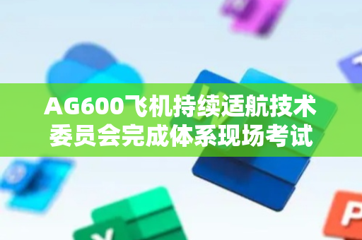 AG600飞机持续适航技术委员会完成体系现场考试