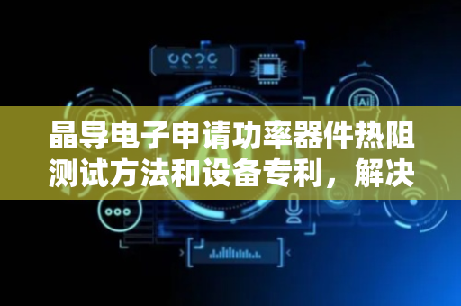 晶导电子申请功率器件热阻测试方法和设备专利，解决对功率器件的热阻测试不准确的问题