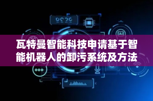瓦特曼智能科技申请基于智能机器人的卸污系统及方法专利，可使吸污厢通过吸污管向排污厢内吸取脏污