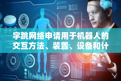 字跳网络申请用于机器人的交互方法、装置、设备和计算机程序产品专利，实现机器人智能交互任务执行