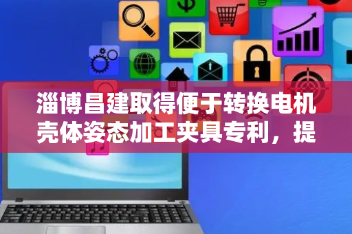 淄博昌建取得便于转换电机壳体姿态加工夹具专利，提高了加工效率和精度