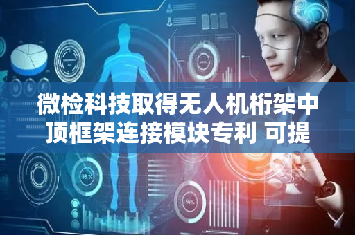 微检科技取得无人机桁架中顶框架连接模块专利 可提高支撑杆更换效率