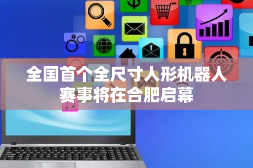 全国首个全尺寸人形机器人赛事将在合肥启幕