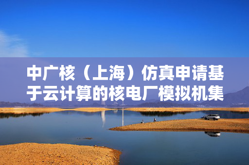 中广核（上海）仿真申请基于云计算的核电厂模拟机集群管理专利，提高管理效率