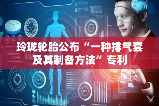 玲珑轮胎公布“一种排气套及其制备方法”专利