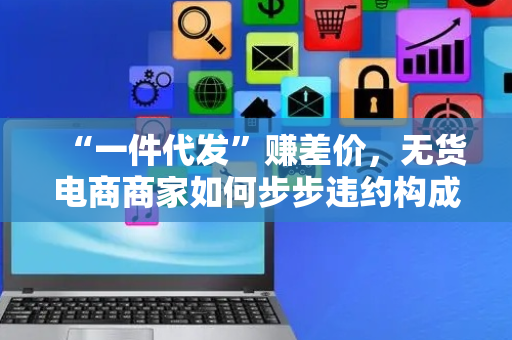 “一件代发”赚差价，无货电商商家如何步步违约构成“恶意倒卖”？