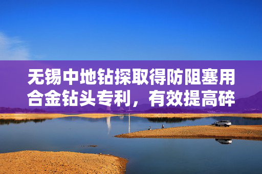 无锡中地钻探取得防阻塞用合金钻头专利，有效提高碎渣的破碎效率