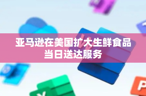 亚马逊在美国扩大生鲜食品当日送达服务