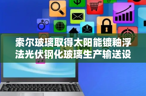 索尔玻璃取得太阳能镀釉浮法光伏钢化玻璃生产输送设备专利，避免玻璃摩擦刮伤保证质量美观