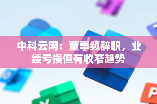 中科云网：董事频辞职，业绩亏损但有收窄趋势