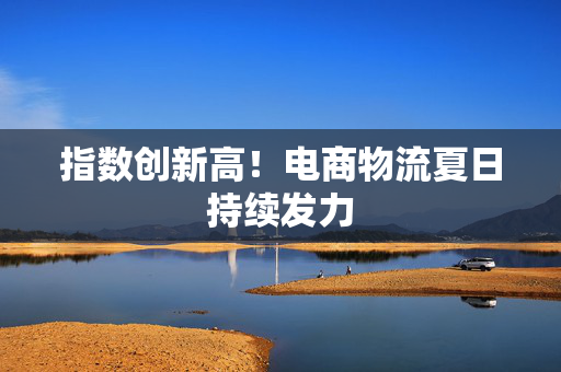 指数创新高！电商物流夏日持续发力