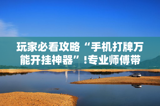 玩家必看攻略“手机打牌万能开挂神器”!专业师傅带你一起了解（详细教程）-抖音