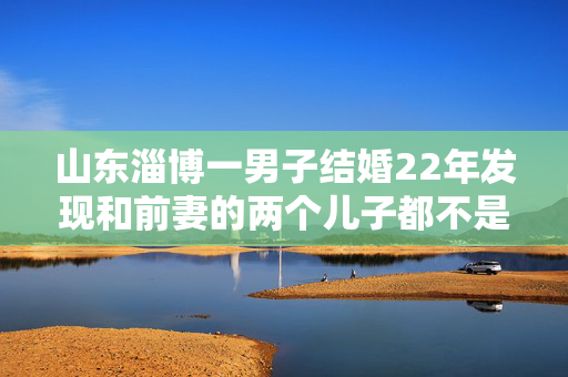 山东淄博一男子结婚22年发现和前妻的两个儿子都不是亲生，现任妻子：孩子的父亲分别是邻村村书记和男子堂哥