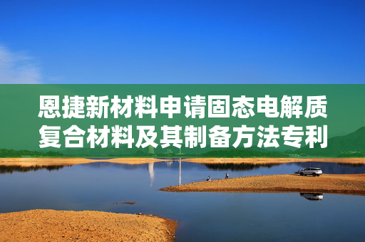 恩捷新材料申请固态电解质复合材料及其制备方法专利，能保证电池运作的长期稳定性及安全性