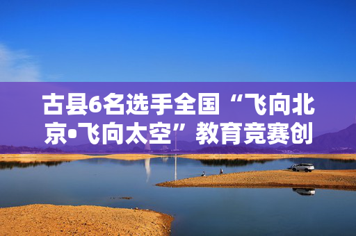 古县6名选手全国“飞向北京•飞向太空”教育竞赛创佳绩