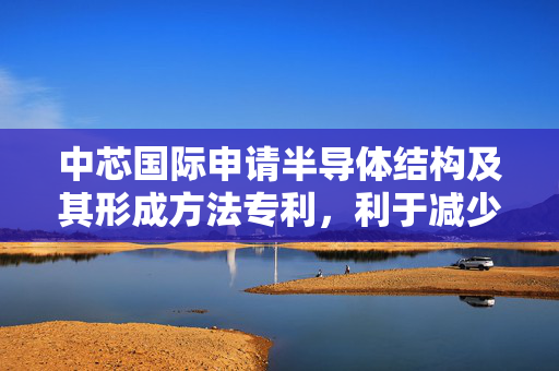 中芯国际申请半导体结构及其形成方法专利，利于减少上层器件和下层器件之间短路异常的产生概率