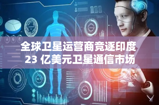 全球卫星运营商竞逐印度 23 亿美元卫星通信市场