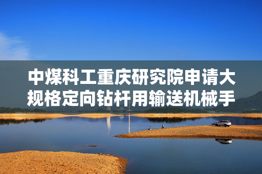 中煤科工重庆研究院申请大规格定向钻杆用输送机械手专利，显著抑制大规格钻杆输送振动