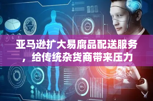 亚马逊扩大易腐品配送服务，给传统杂货商带来压力