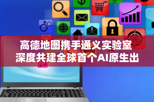 高德地图携手通义实验室 深度共建全球首个AI原生出行智能体