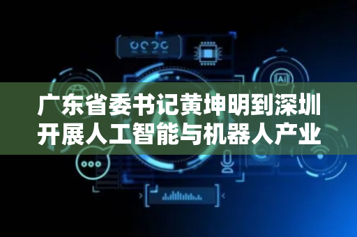 广东省委书记黄坤明到深圳开展人工智能与机器人产业专题调研